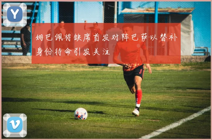 姆巴佩将缺席首发对阵巴萨以替补身份待命引发关注