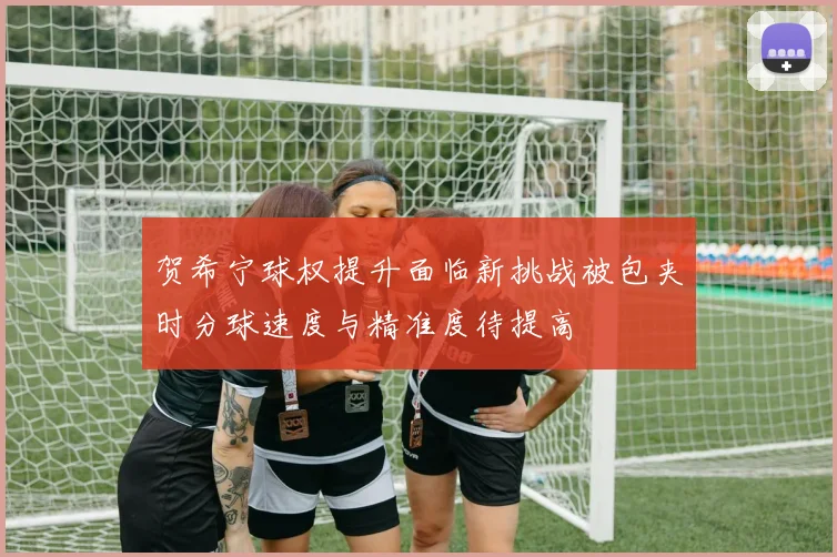 贺希宁球权提升面临新挑战被包夹时分球速度与精准度待提高