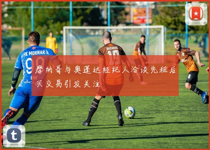 摩纳哥与奥蓬达经纪人洽谈先租后买交易引发关注