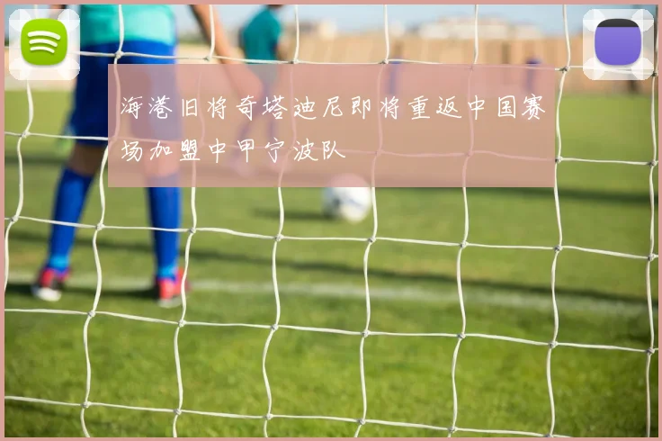 海港旧将奇塔迪尼即将重返中国赛场加盟中甲宁波队
