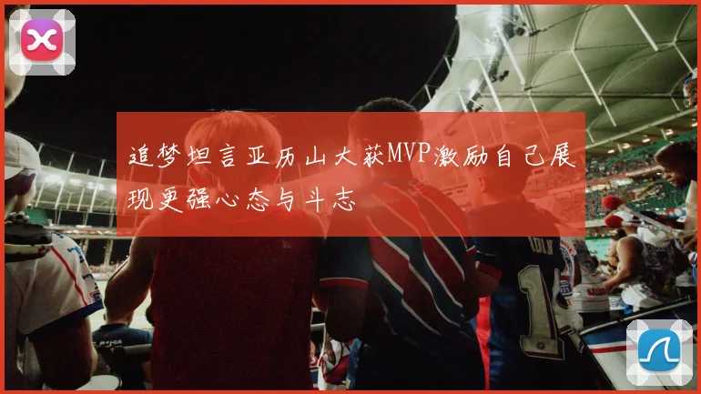 追梦坦言亚历山大获MVP激励自己展现更强心态与斗志