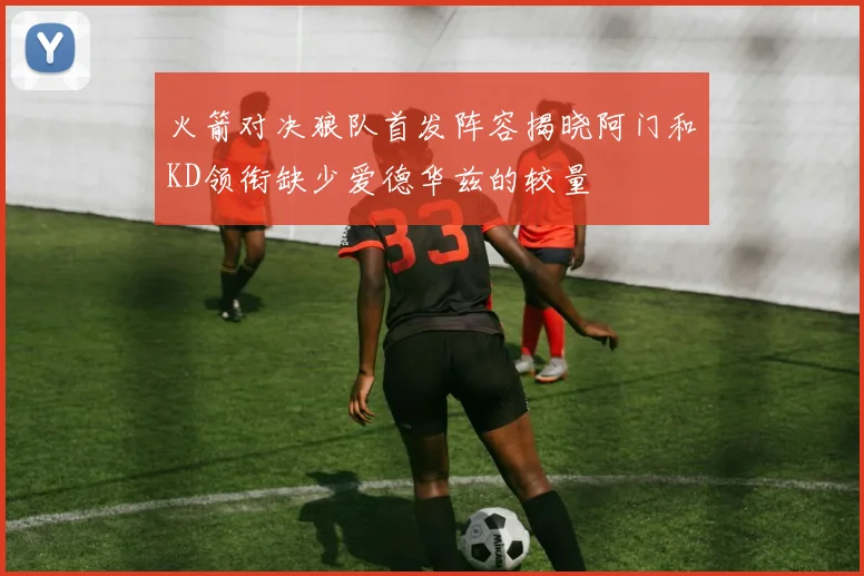火箭对决狼队首发阵容揭晓阿门和KD领衔缺少爱德华兹的较量