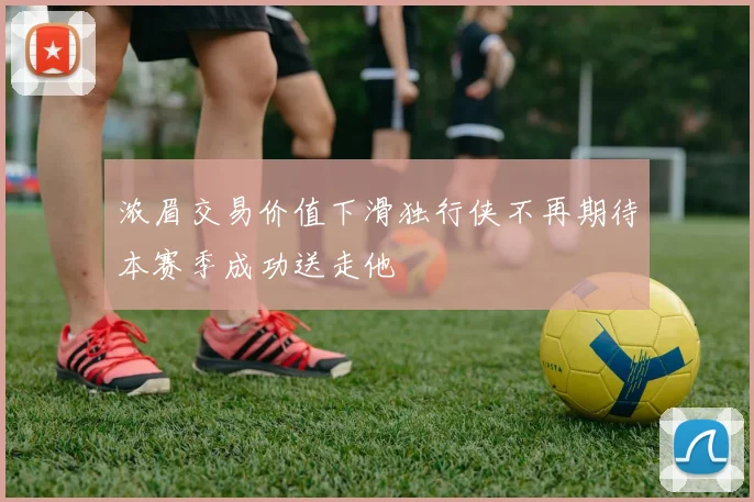 浓眉交易价值下滑独行侠不再期待本赛季成功送走他
