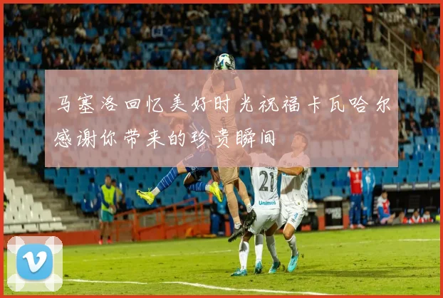 马塞洛回忆美好时光祝福卡瓦哈尔感谢你带来的珍贵瞬间