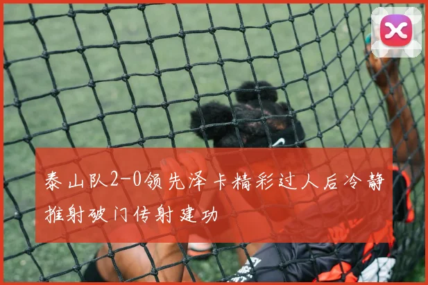 泰山队2-0领先泽卡精彩过人后冷静推射破门传射建功