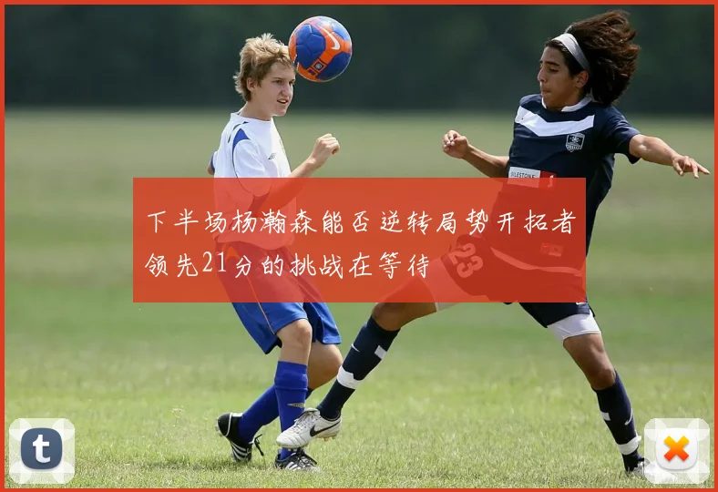 下半场杨瀚森能否逆转局势开拓者领先21分的挑战在等待