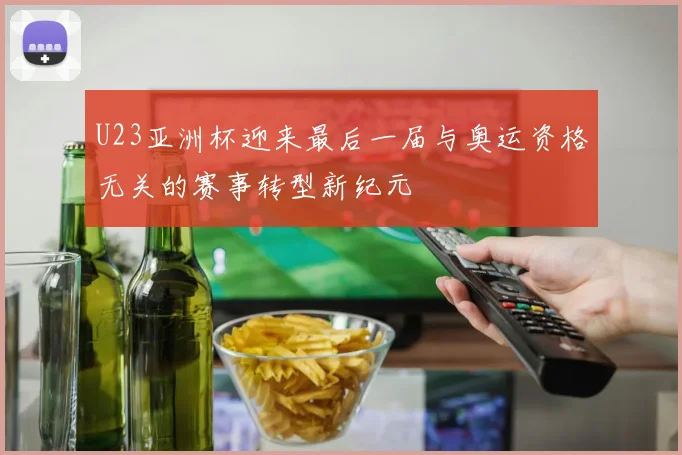 U23亚洲杯迎来最后一届与奥运资格无关的赛事转型新纪元