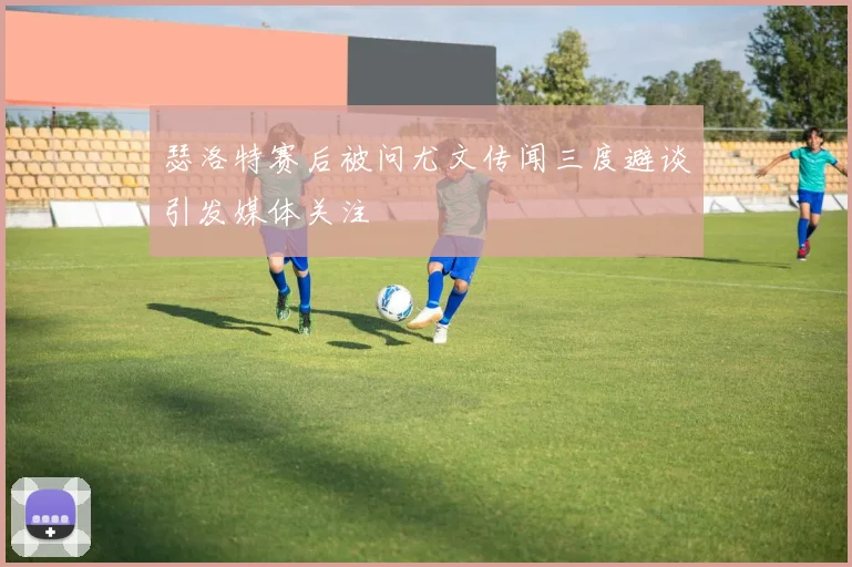 瑟洛特赛后被问尤文传闻三度避谈引发媒体关注