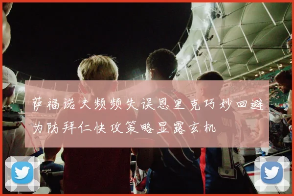 萨福诺夫频频失误恩里克巧妙回避为防拜仁快攻策略显露玄机