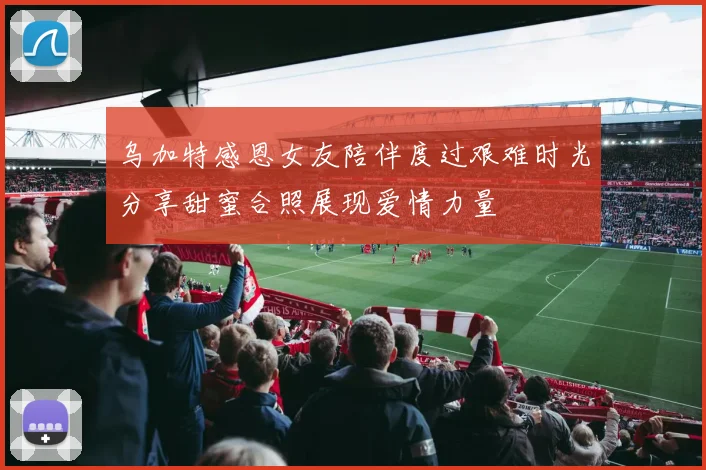 乌加特感恩女友陪伴度过艰难时光分享甜蜜合照展现爱情力量