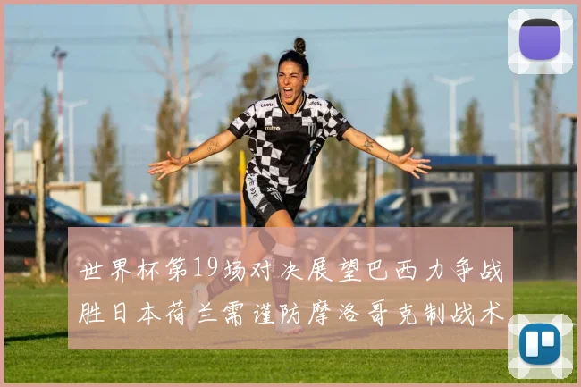 世界杯第19场对决展望巴西力争战胜日本荷兰需谨防摩洛哥克制战术