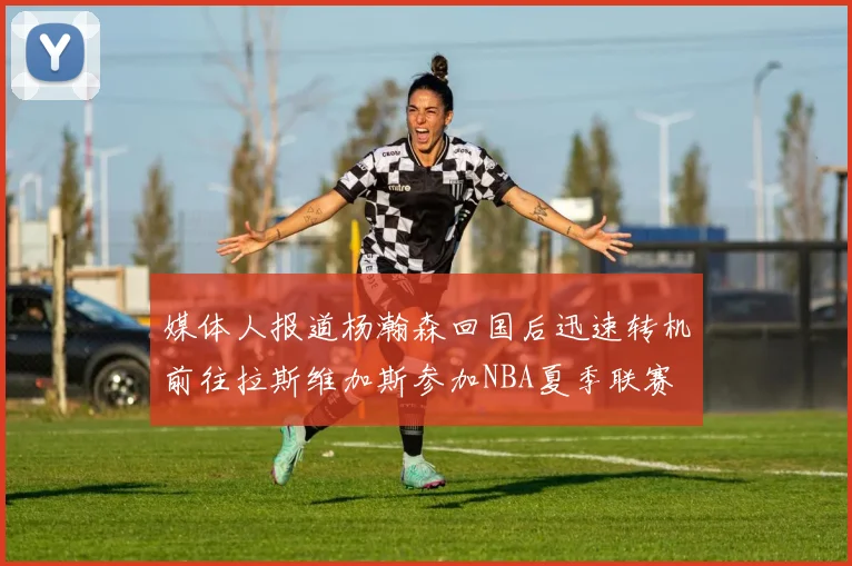 媒体人报道杨瀚森回国后迅速转机前往拉斯维加斯参加NBA夏季联赛