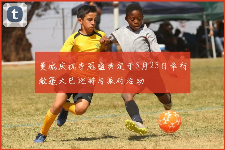 曼城庆祝夺冠盛典定于5月25日举行敞篷大巴巡游与派对活动