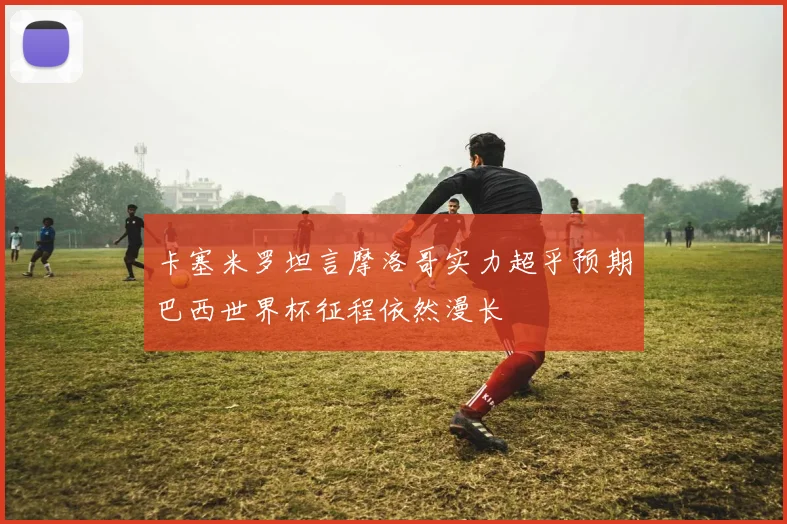 卡塞米罗坦言摩洛哥实力超乎预期巴西世界杯征程依然漫长