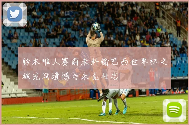 铃木唯人赛前未料输巴西世界杯之旅充满遗憾与未竟壮志