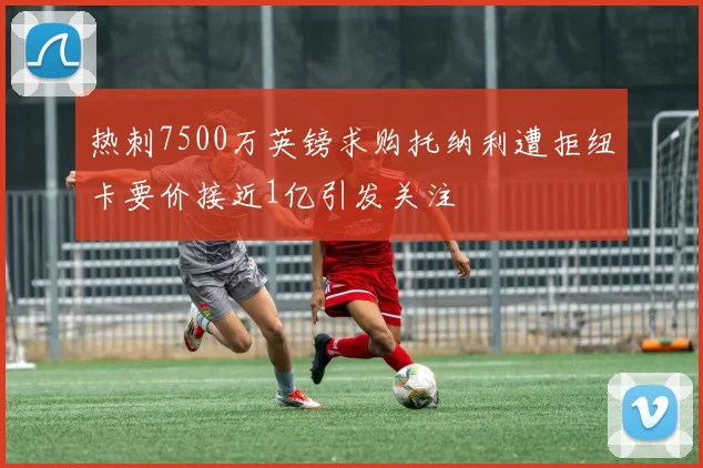 热刺7500万英镑求购托纳利遭拒纽卡要价接近1亿引发关注