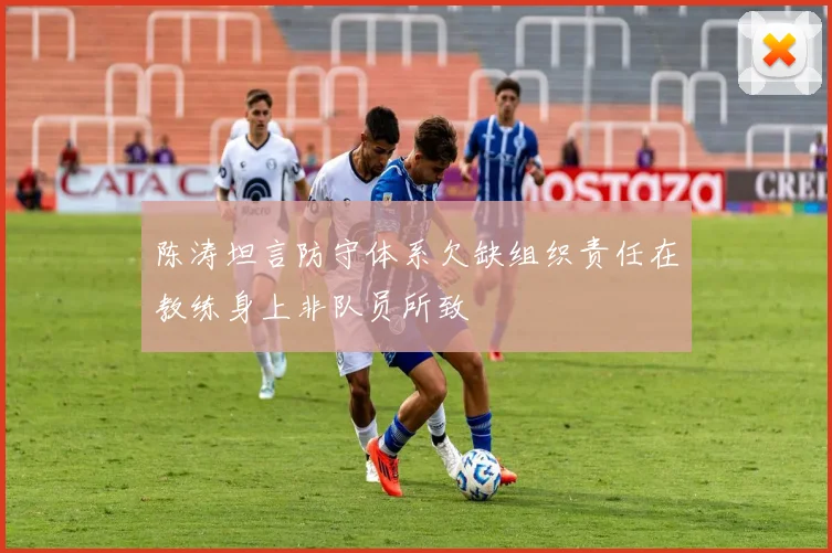 陈涛坦言防守体系欠缺组织责任在教练身上非队员所致