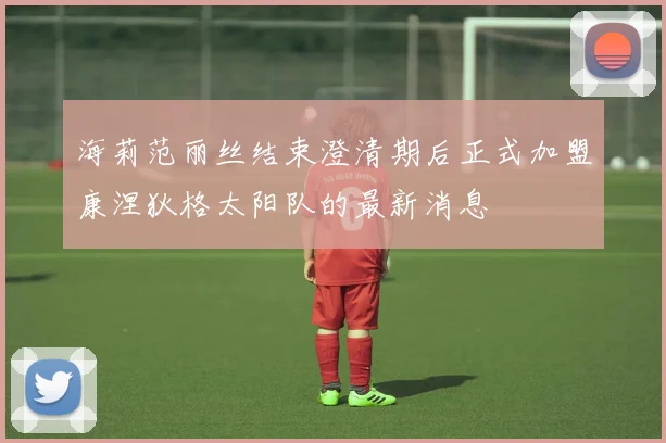 海莉范丽丝结束澄清期后正式加盟康涅狄格太阳队的最新消息