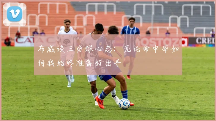 布威谈三分球心态：无论命中率如何我始终准备好出手