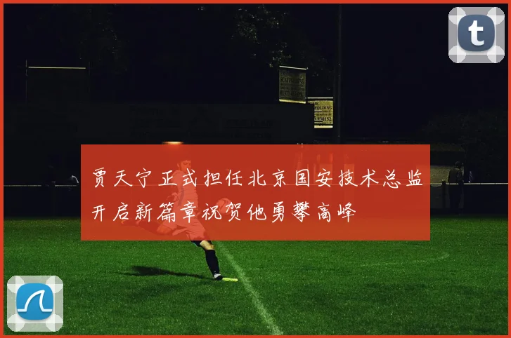 贾天宁正式担任北京国安技术总监开启新篇章祝贺他勇攀高峰