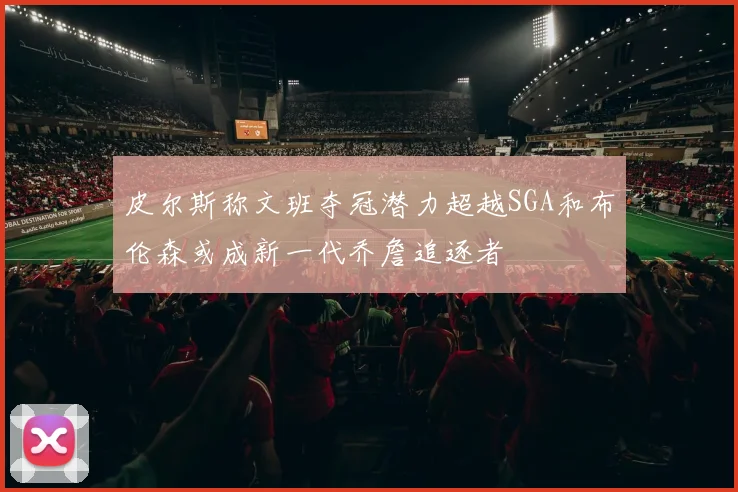 皮尔斯称文班夺冠潜力超越SGA和布伦森或成新一代乔詹追逐者