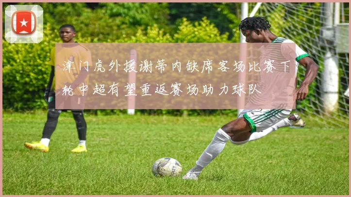 津门虎外援谢蒂内缺席客场比赛下轮中超有望重返赛场助力球队