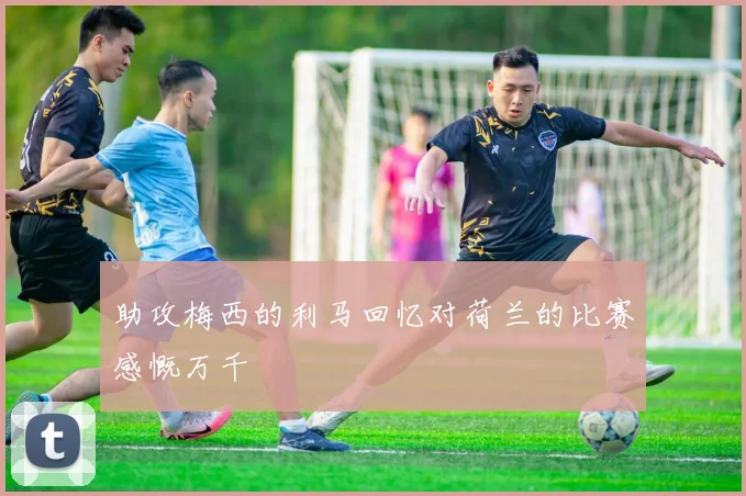 助攻梅西的利马回忆对荷兰的比赛感慨万千